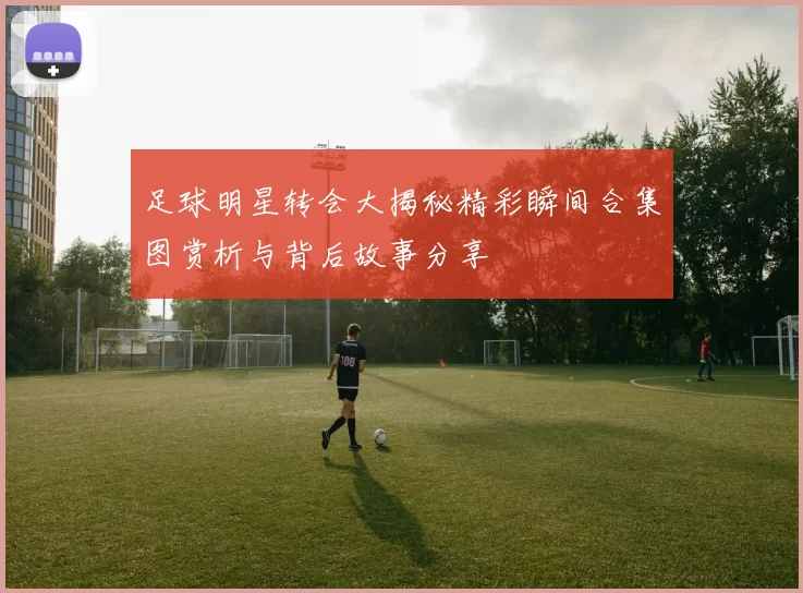 足球明星转会大揭秘精彩瞬间合集图赏析与背后故事分享