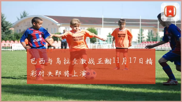 巴西与乌拉圭激战正酣11月17日精彩对决即将上演