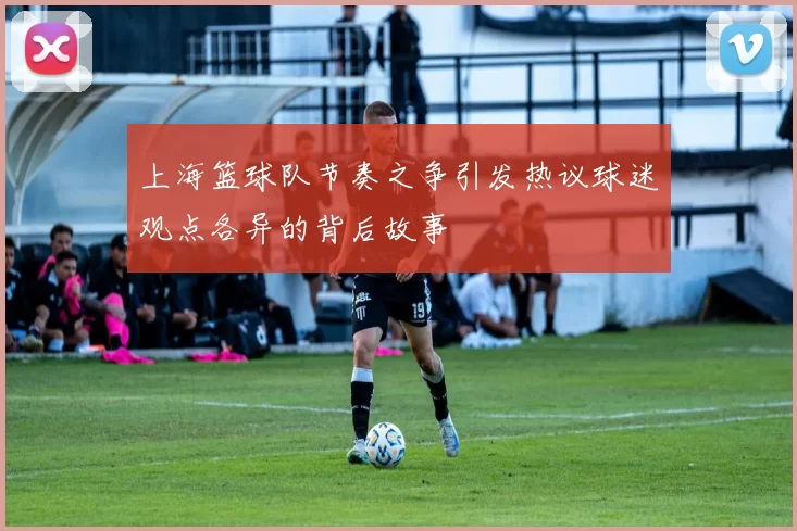 上海篮球队节奏之争引发热议球迷观点各异的背后故事