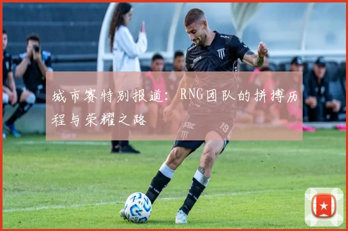 城市赛特别报道：RNG团队的拼搏历程与荣耀之路
