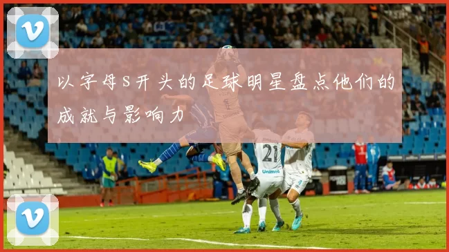 以字母s开头的足球明星盘点他们的成就与影响力