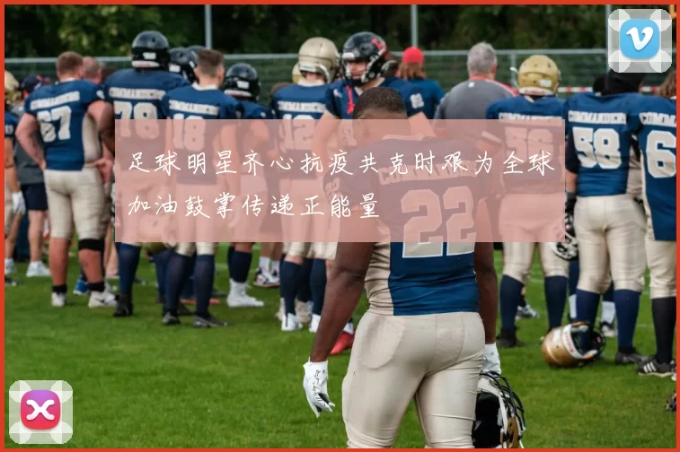 足球明星齐心抗疫共克时艰为全球加油鼓掌传递正能量