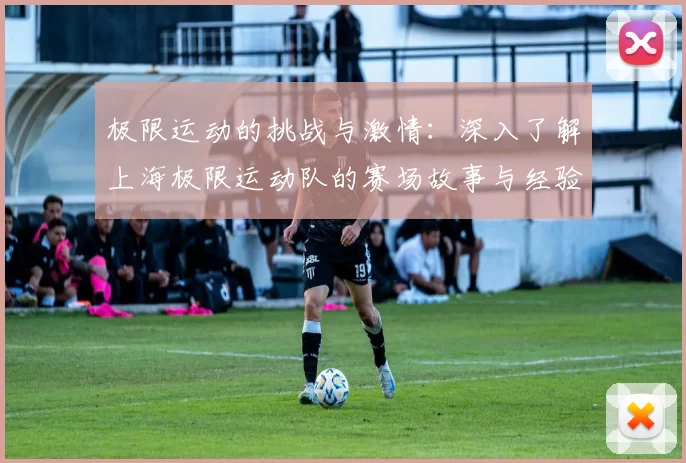 极限运动的挑战与激情：深入了解上海极限运动队的赛场故事与经验分享