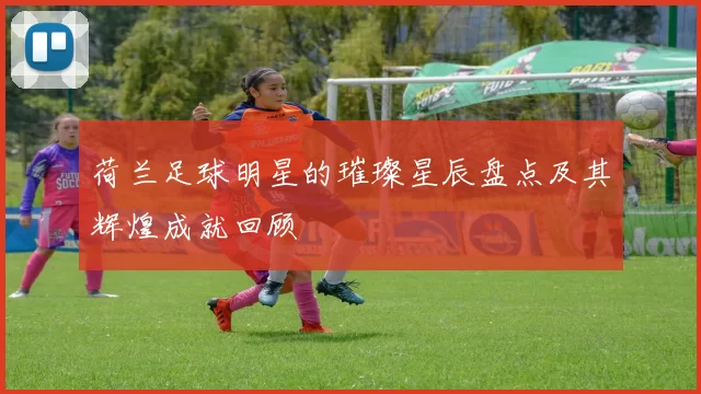 荷兰足球明星的璀璨星辰盘点及其辉煌成就回顾
