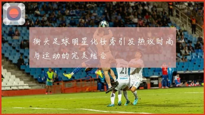 街头足球明星化妆秀引发热议时尚与运动的完美结合