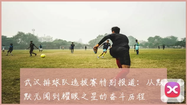 武汉排球队选拔赛特别报道：从默默无闻到耀眼之星的奋斗历程