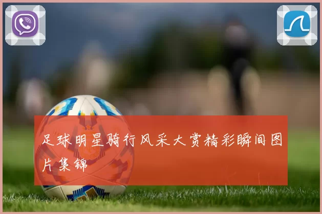 足球明星骑行风采大赏精彩瞬间图片集锦