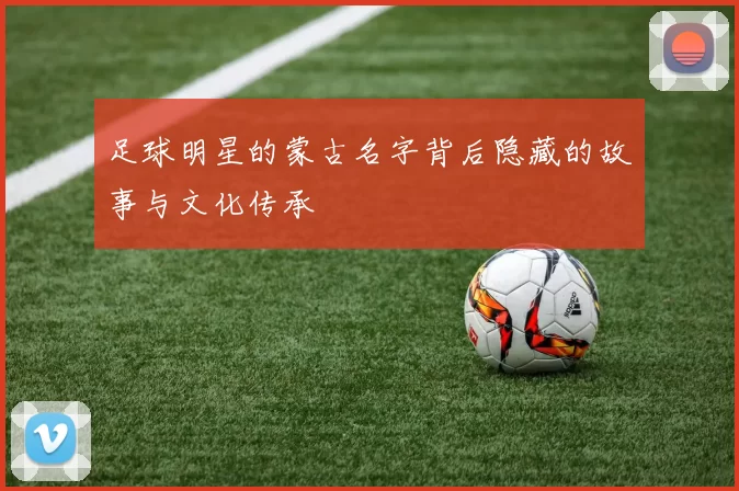 足球明星的蒙古名字背后隐藏的故事与文化传承