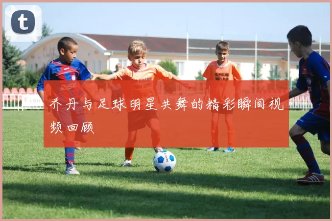 乔丹与足球明星共舞的精彩瞬间视频回顾