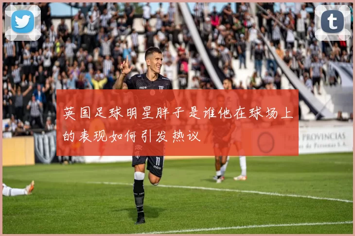 英国足球明星胖子是谁他在球场上的表现如何引发热议