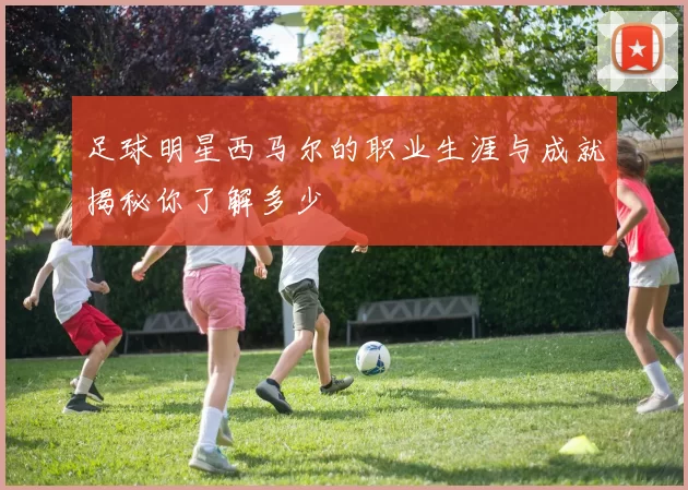 足球明星西马尔的职业生涯与成就揭秘你了解多少