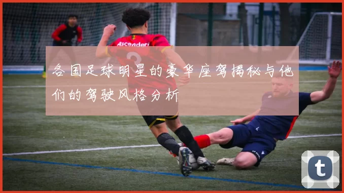 各国足球明星的豪华座驾揭秘与他们的驾驶风格分析