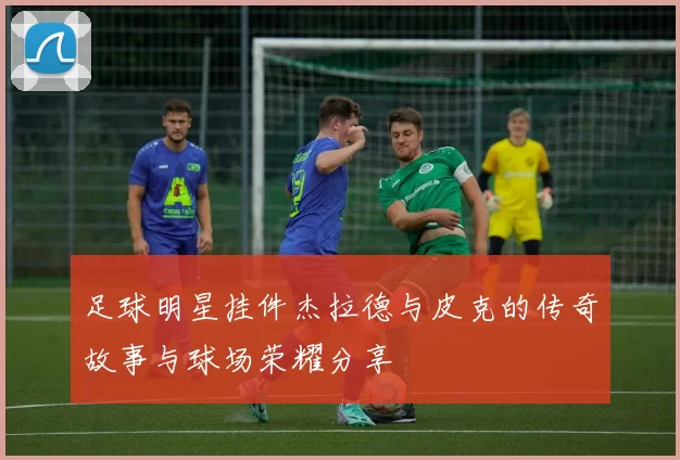 足球明星挂件杰拉德与皮克的传奇故事与球场荣耀分享