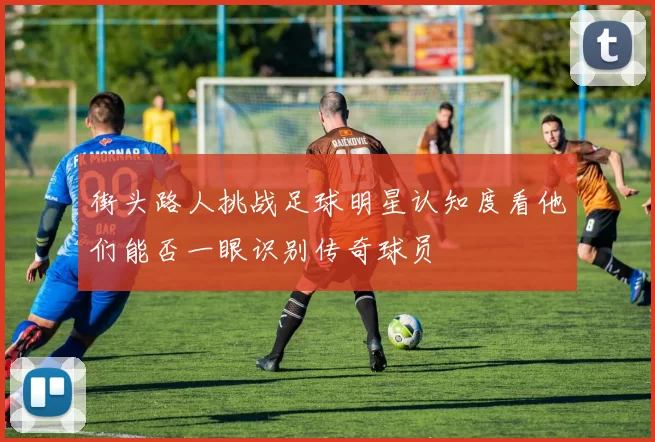 街头路人挑战足球明星认知度看他们能否一眼识别传奇球员