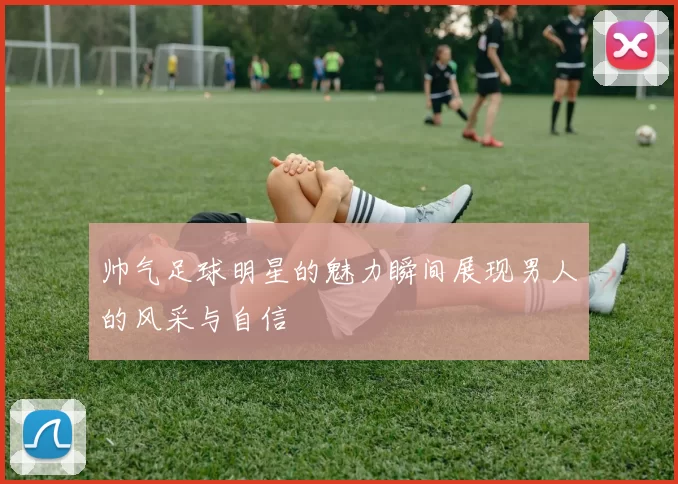 帅气足球明星的魅力瞬间展现男人的风采与自信