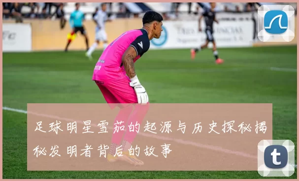 足球明星雪茄的起源与历史探秘揭秘发明者背后的故事