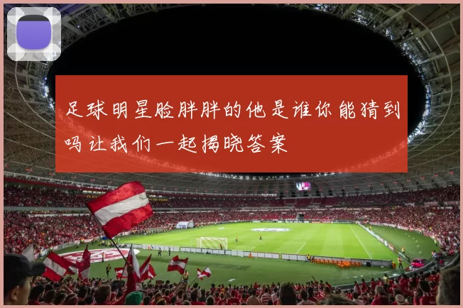 足球明星脸胖胖的他是谁你能猜到吗让我们一起揭晓答案