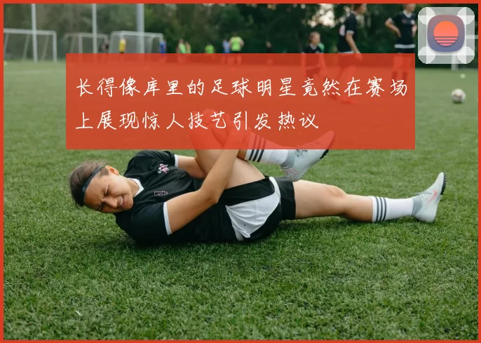 长得像库里的足球明星竟然在赛场上展现惊人技艺引发热议