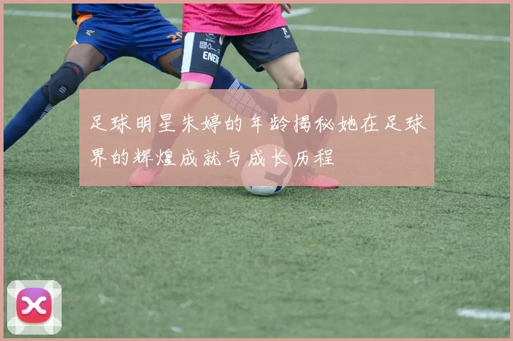 足球明星朱婷的年龄揭秘她在足球界的辉煌成就与成长历程