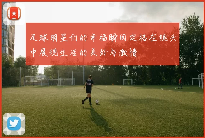 足球明星们的幸福瞬间定格在镜头中展现生活的美好与激情