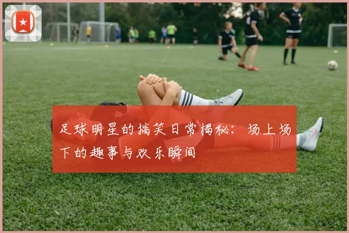 足球明星的搞笑日常揭秘：场上场下的趣事与欢乐瞬间