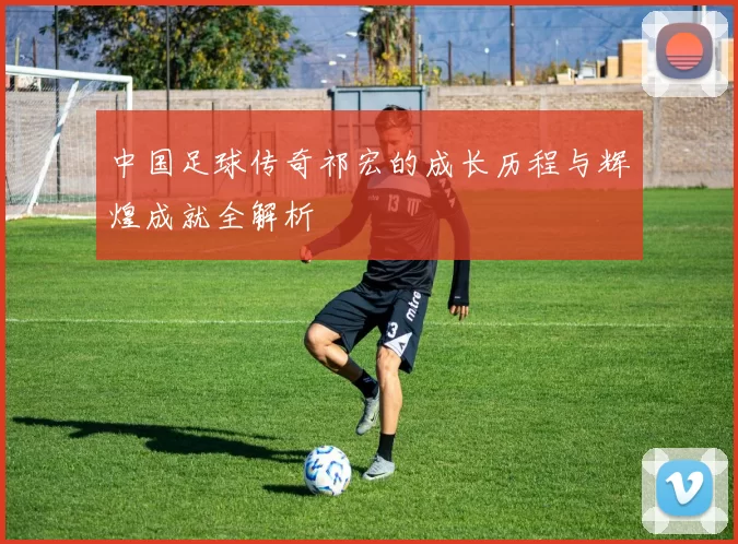 中国足球传奇祁宏的成长历程与辉煌成就全解析