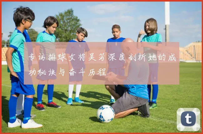 专访排球女将吴芳深度剖析她的成功秘诀与奋斗历程