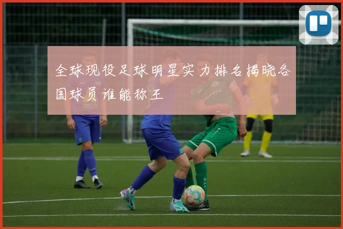 全球现役足球明星实力排名揭晓各国球员谁能称王