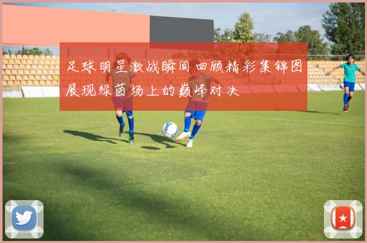 足球明星激战瞬间回顾精彩集锦图展现绿茵场上的巅峰对决