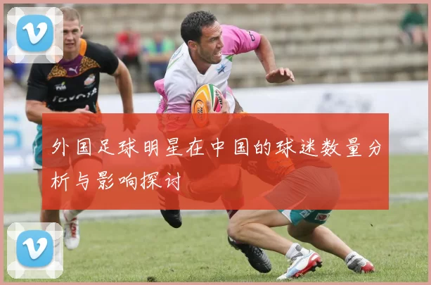 外国足球明星在中国的球迷数量分析与影响探讨