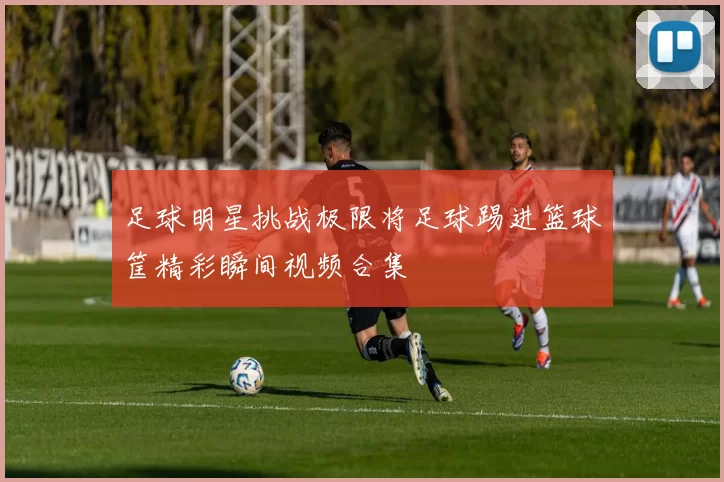 足球明星挑战极限将足球踢进篮球筐精彩瞬间视频合集