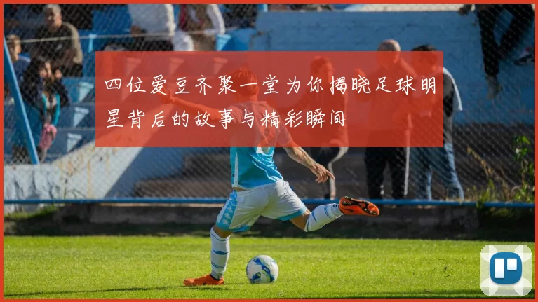 四位爱豆齐聚一堂为你揭晓足球明星背后的故事与精彩瞬间