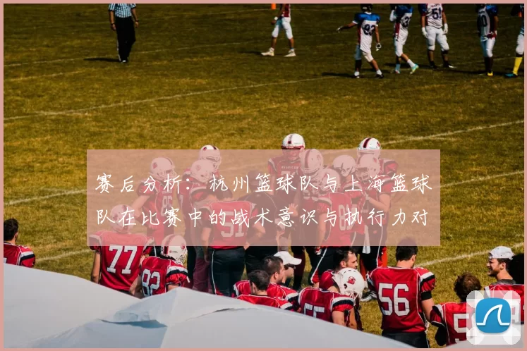 赛后分析：杭州篮球队与上海篮球队在比赛中的战术意识与执行力对比