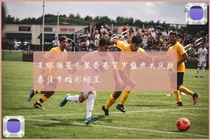 足球明星齐聚香港贺岁盛典共庆新春佳节精彩纷呈