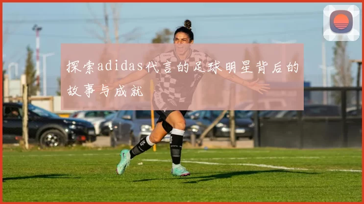探索adidas代言的足球明星背后的故事与成就