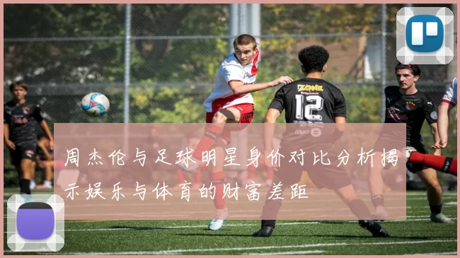 周杰伦与足球明星身价对比分析揭示娱乐与体育的财富差距
