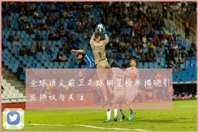 全球顶尖前卫足球明星榜单揭晓引发热议与关注