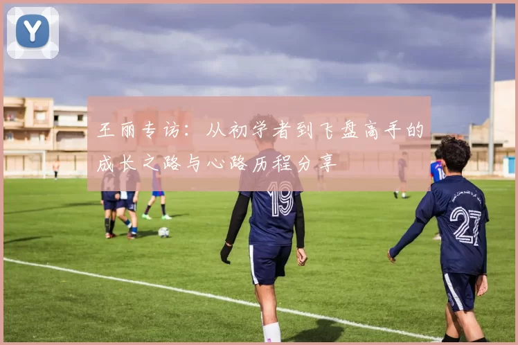 王丽专访：从初学者到飞盘高手的成长之路与心路历程分享