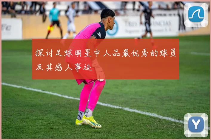 探讨足球明星中人品最优秀的球员及其感人事迹