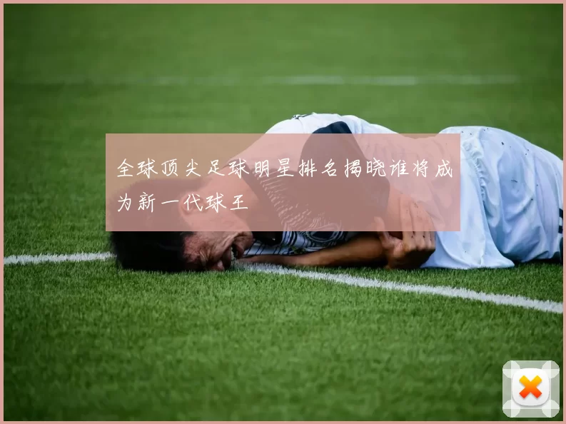 全球顶尖足球明星排名揭晓谁将成为新一代球王