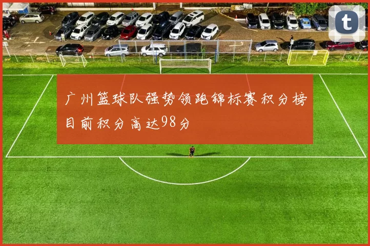 广州篮球队强势领跑锦标赛积分榜目前积分高达98分