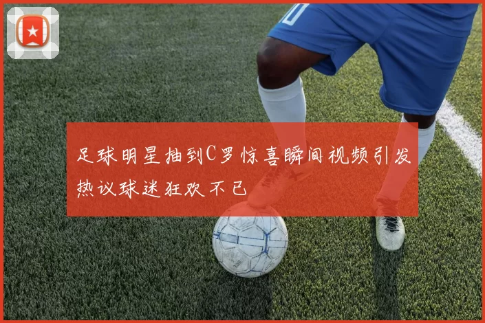 足球明星抽到C罗惊喜瞬间视频引发热议球迷狂欢不已