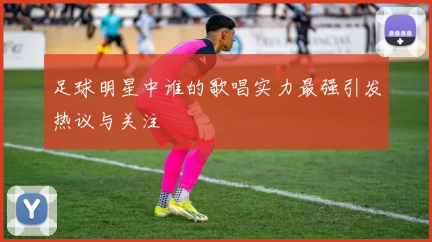 足球明星中谁的歌唱实力最强引发热议与关注