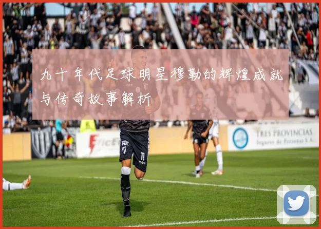 九十年代足球明星穆勒的辉煌成就与传奇故事解析