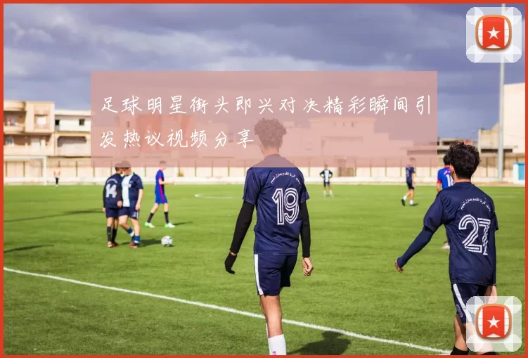 足球明星街头即兴对决精彩瞬间引发热议视频分享
