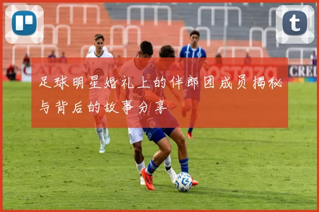 足球明星婚礼上的伴郎团成员揭秘与背后的故事分享