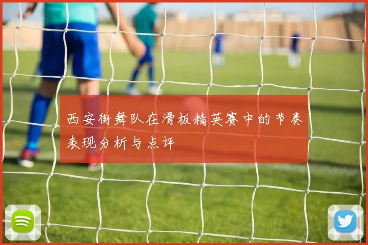 西安街舞队在滑板精英赛中的节奏表现分析与点评