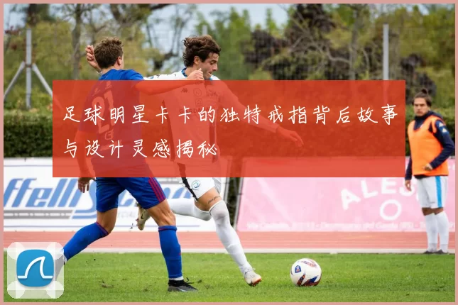 足球明星卡卡的独特戒指背后故事与设计灵感揭秘