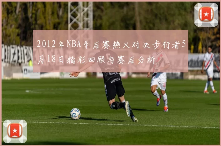 2012年NBA季后赛热火对决步行者5月18日精彩回顾与赛后分析