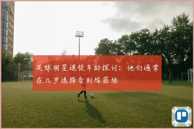 足球明星退役年龄探讨：他们通常在几岁选择告别绿茵场